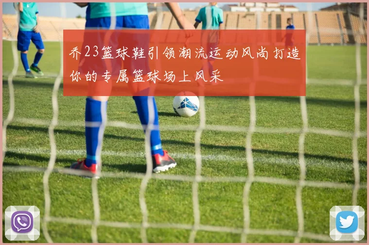 乔23篮球鞋引领潮流运动风尚打造你的专属篮球场上风采